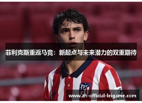菲利克斯重返马竞：新起点与未来潜力的双重期待