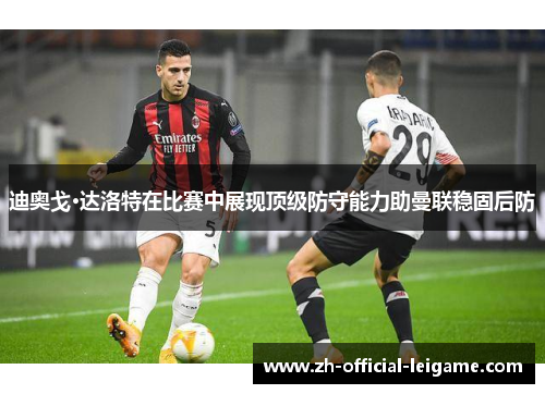 迪奥戈·达洛特在比赛中展现顶级防守能力助曼联稳固后防
