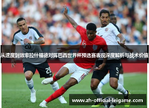 从速度到效率拉什福德对阵巴西世界杯预选赛表现深度解析与战术价值 从速度到效率拉什福德对阵巴西世界杯预选赛表现深度解析与战术价值