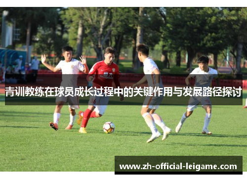 青训教练在球员成长过程中的关键作用与发展路径探讨 青训教练在球员成长过程中的关键作用与发展路径探讨