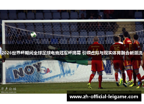 2026世界杯期间全球足球电竞冠军杯揭幕 引领虚拟与现实体育融合新潮流