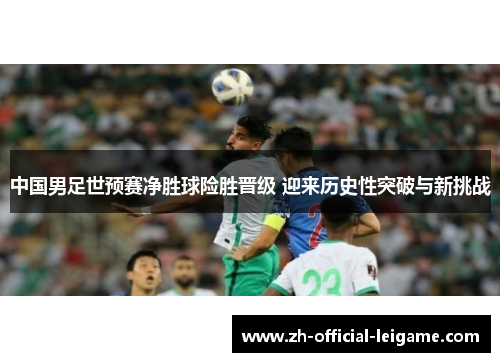 中国男足世预赛净胜球险胜晋级 迎来历史性突破与新挑战 中国男足世预赛净胜球险胜晋级 迎来历史性突破与新挑战