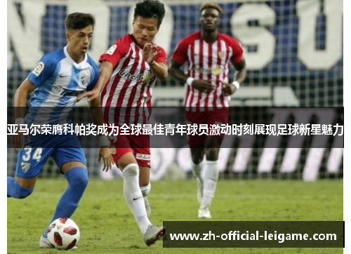 亚马尔荣膺科帕奖成为全球最佳青年球员激动时刻展现足球新星魅力 亚马尔荣膺科帕奖成为全球最佳青年球员激动时刻展现足球新星魅力