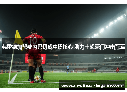 弗雷德加盟费内巴切成中场核心 助力土超豪门冲击冠军 弗雷德加盟费内巴切成中场核心 助力土超豪门冲击冠军
