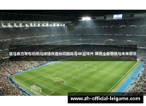 皇马官方发布伯纳乌球场改造后震撼高清4K宣传片 展现全新面貌与未来愿景