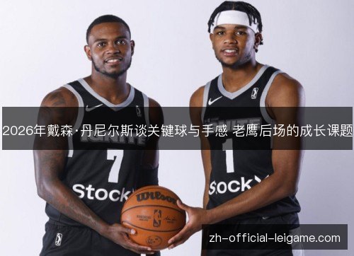 2026年戴森·丹尼尔斯谈关键球与手感 老鹰后场的成长课题